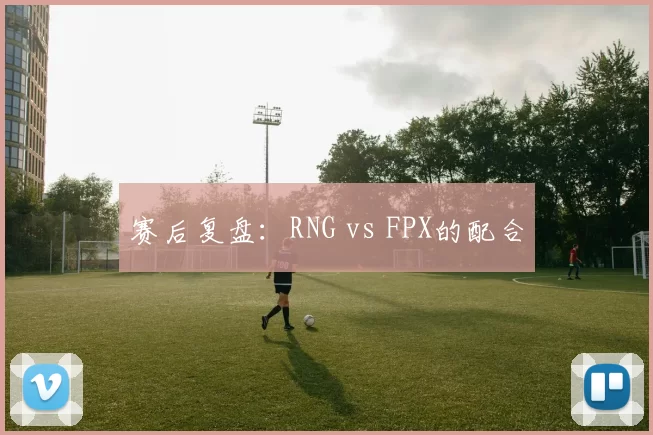 赛后复盘：RNG vs FPX的配合