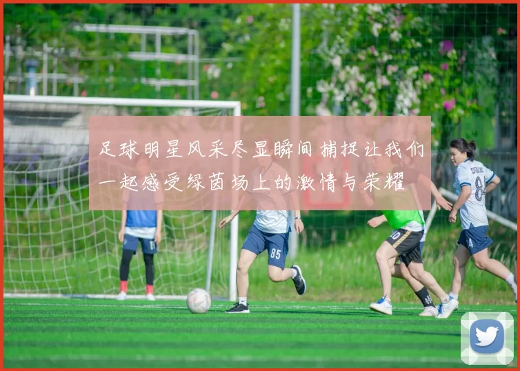 足球明星风采尽显瞬间捕捉让我们一起感受绿茵场上的激情与荣耀