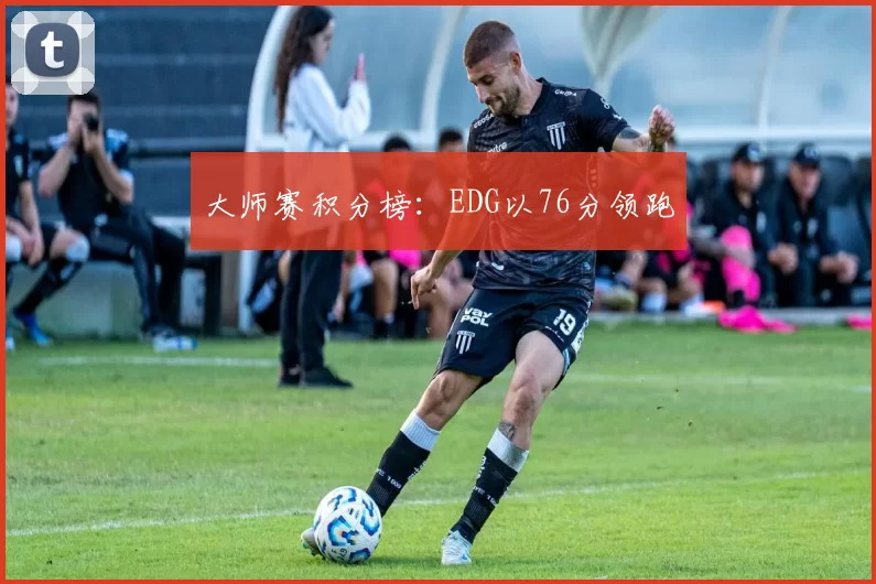 大师赛积分榜：EDG以76分领跑