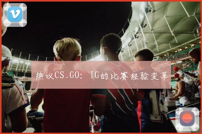 热议CS_GO：IG的比赛经验变革