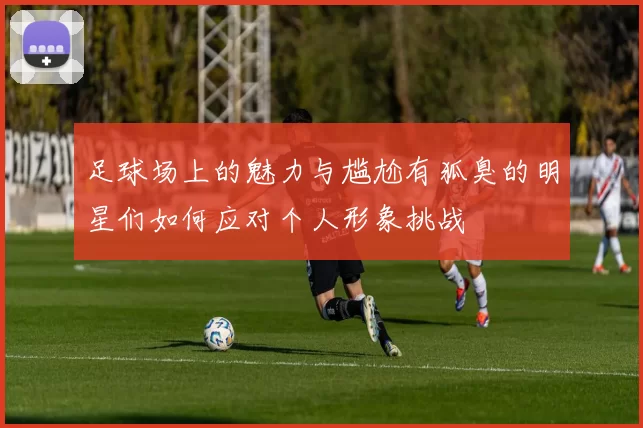 足球场上的魅力与尴尬有狐臭的明星们如何应对个人形象挑战